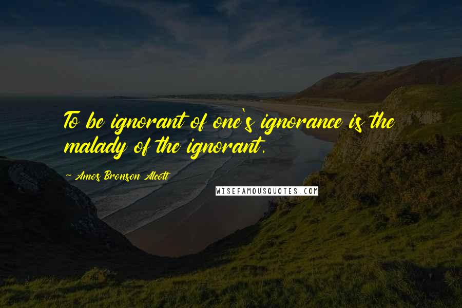 Amos Bronson Alcott Quotes: To be ignorant of one's ignorance is the malady of the ignorant.