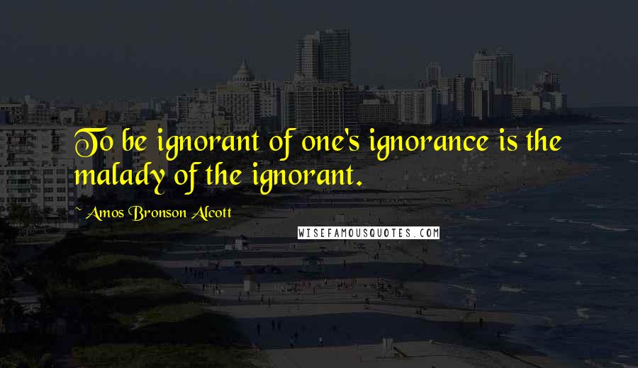 Amos Bronson Alcott Quotes: To be ignorant of one's ignorance is the malady of the ignorant.