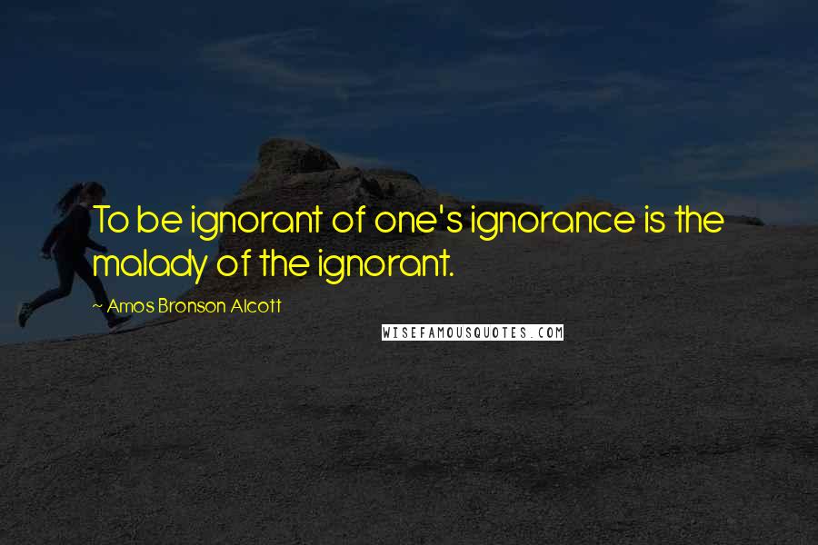 Amos Bronson Alcott Quotes: To be ignorant of one's ignorance is the malady of the ignorant.