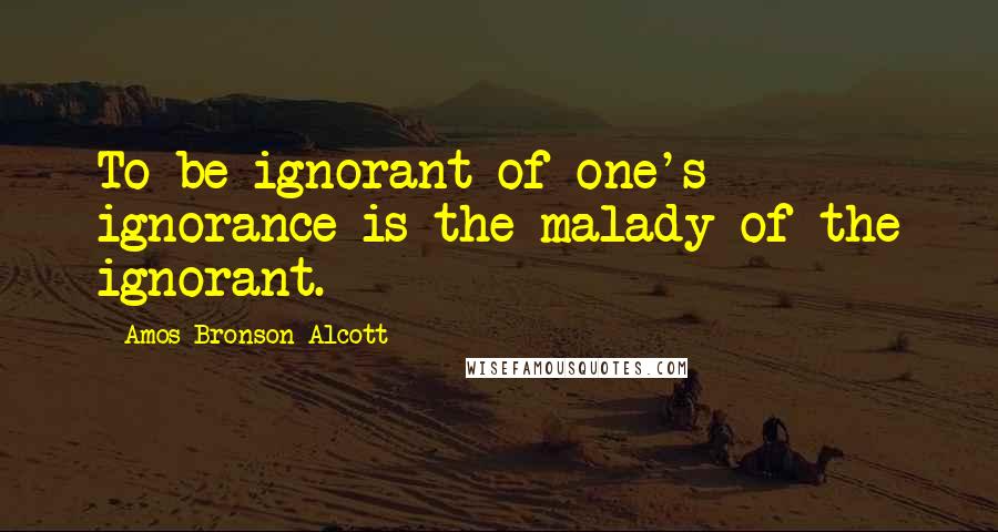 Amos Bronson Alcott Quotes: To be ignorant of one's ignorance is the malady of the ignorant.