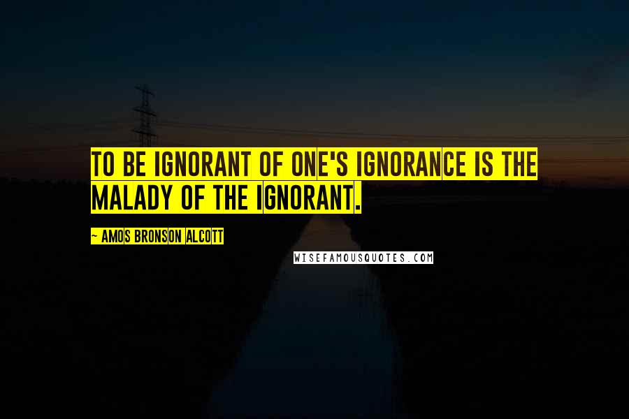 Amos Bronson Alcott Quotes: To be ignorant of one's ignorance is the malady of the ignorant.