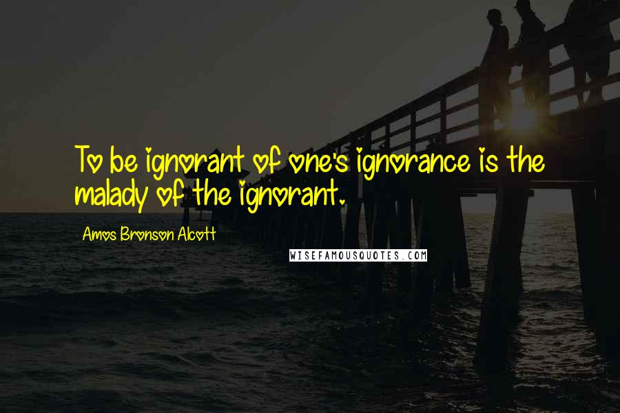 Amos Bronson Alcott Quotes: To be ignorant of one's ignorance is the malady of the ignorant.