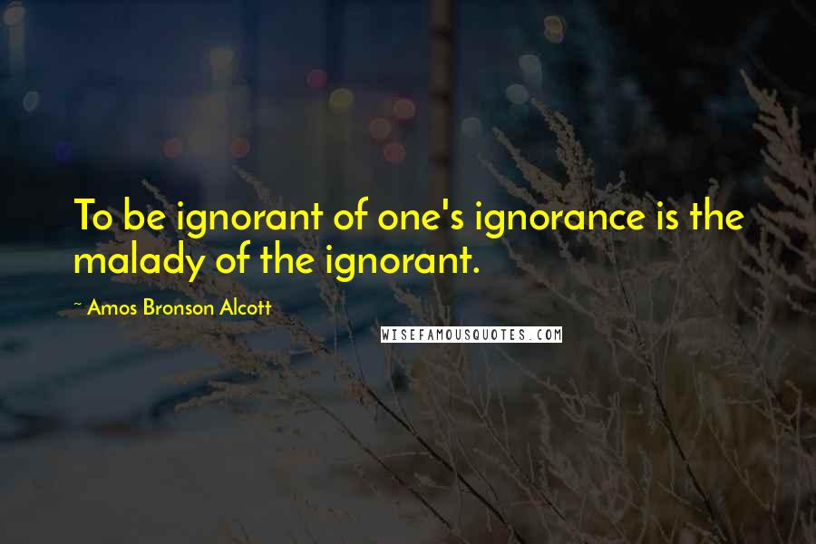 Amos Bronson Alcott Quotes: To be ignorant of one's ignorance is the malady of the ignorant.