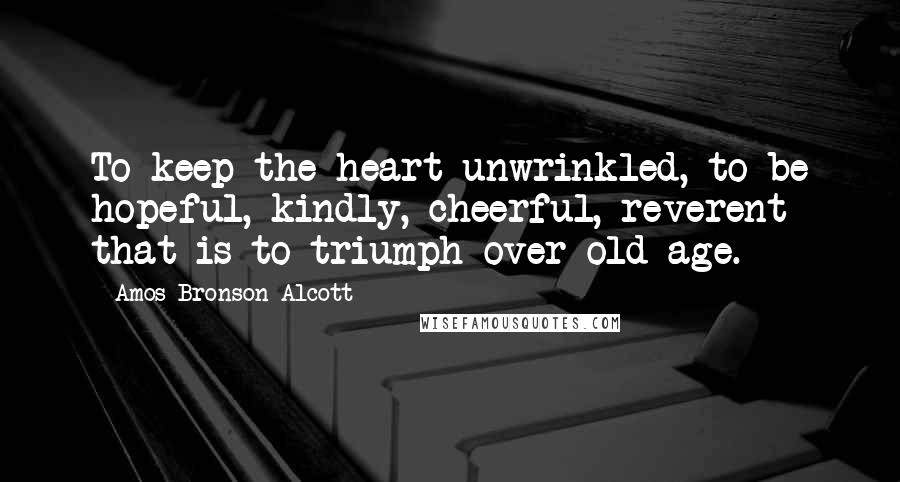 Amos Bronson Alcott Quotes: To keep the heart unwrinkled, to be hopeful, kindly, cheerful, reverent that is to triumph over old age.