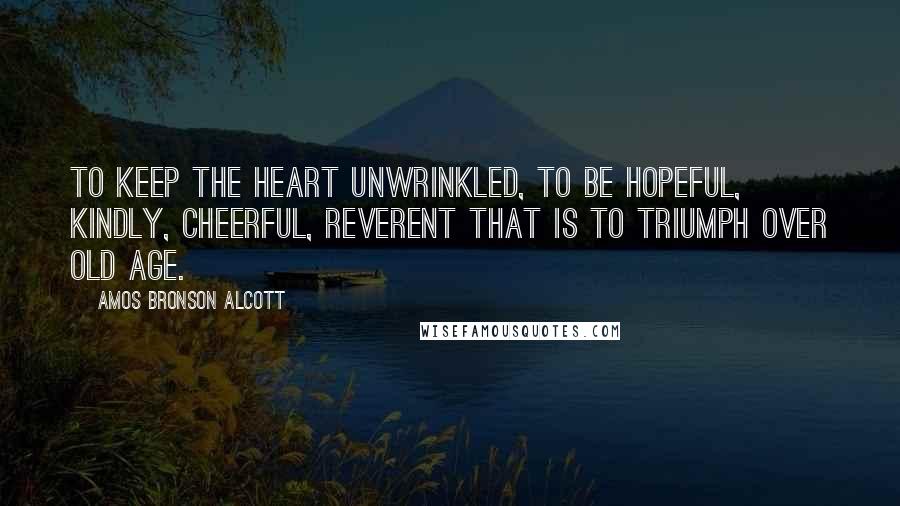 Amos Bronson Alcott Quotes: To keep the heart unwrinkled, to be hopeful, kindly, cheerful, reverent that is to triumph over old age.