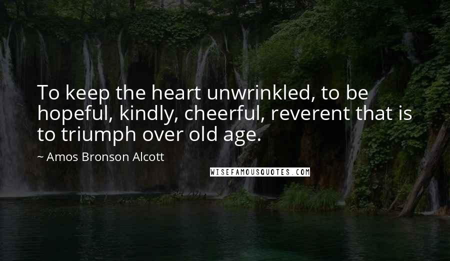 Amos Bronson Alcott Quotes: To keep the heart unwrinkled, to be hopeful, kindly, cheerful, reverent that is to triumph over old age.