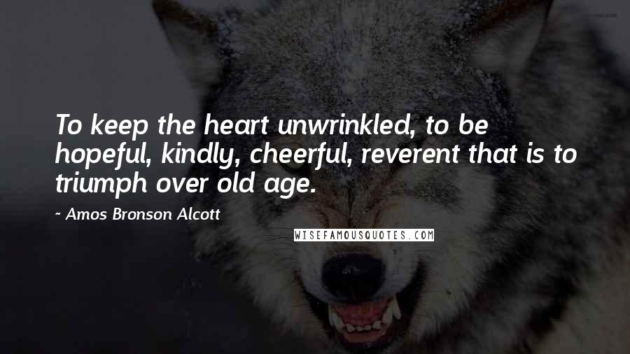 Amos Bronson Alcott Quotes: To keep the heart unwrinkled, to be hopeful, kindly, cheerful, reverent that is to triumph over old age.