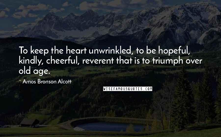 Amos Bronson Alcott Quotes: To keep the heart unwrinkled, to be hopeful, kindly, cheerful, reverent that is to triumph over old age.