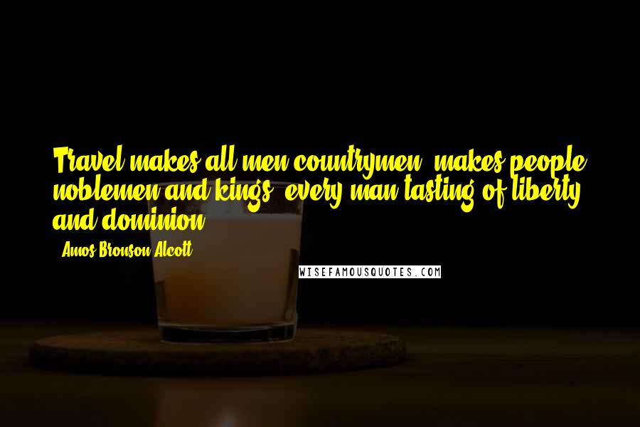 Amos Bronson Alcott Quotes: Travel makes all men countrymen, makes people noblemen and kings, every man tasting of liberty and dominion.