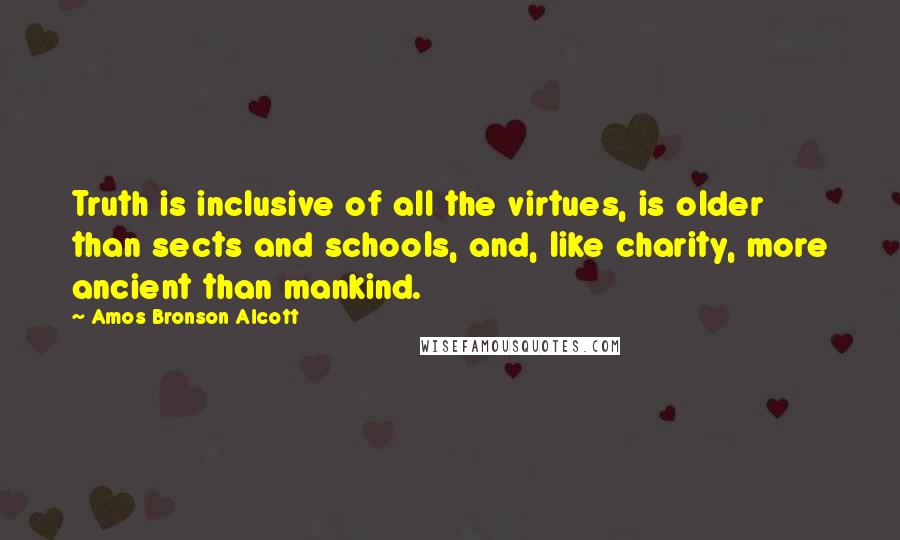 Amos Bronson Alcott Quotes: Truth is inclusive of all the virtues, is older than sects and schools, and, like charity, more ancient than mankind.