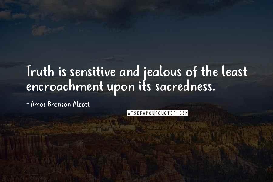 Amos Bronson Alcott Quotes: Truth is sensitive and jealous of the least encroachment upon its sacredness.