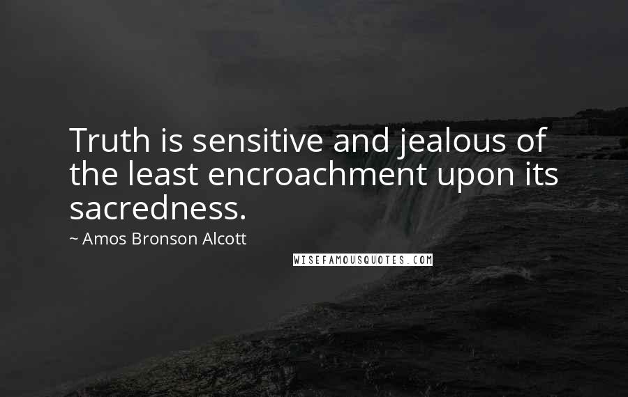 Amos Bronson Alcott Quotes: Truth is sensitive and jealous of the least encroachment upon its sacredness.