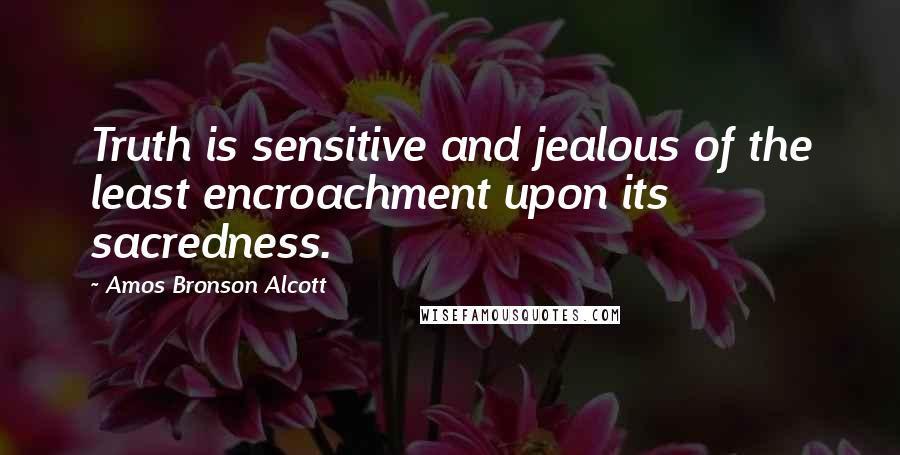 Amos Bronson Alcott Quotes: Truth is sensitive and jealous of the least encroachment upon its sacredness.