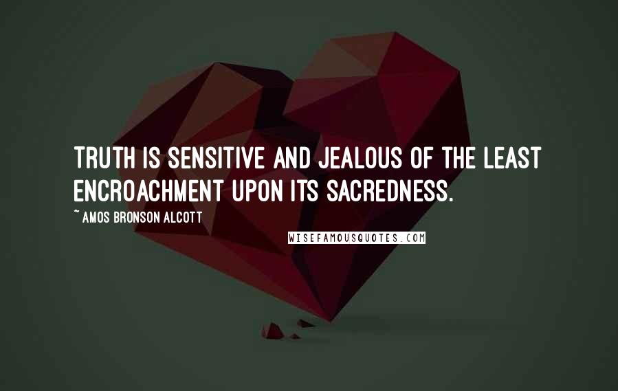 Amos Bronson Alcott Quotes: Truth is sensitive and jealous of the least encroachment upon its sacredness.