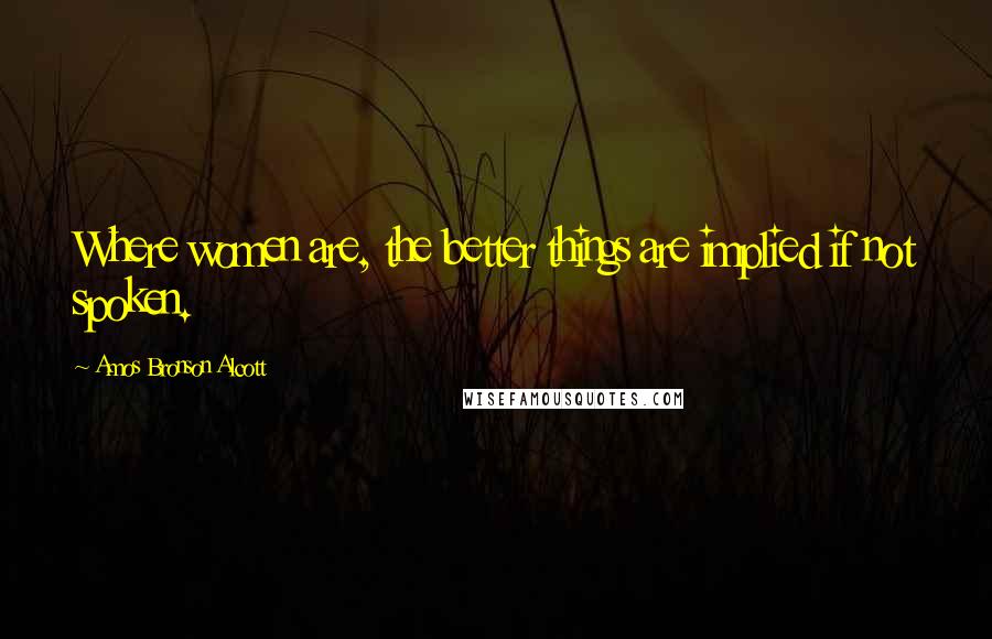 Amos Bronson Alcott Quotes: Where women are, the better things are implied if not spoken.