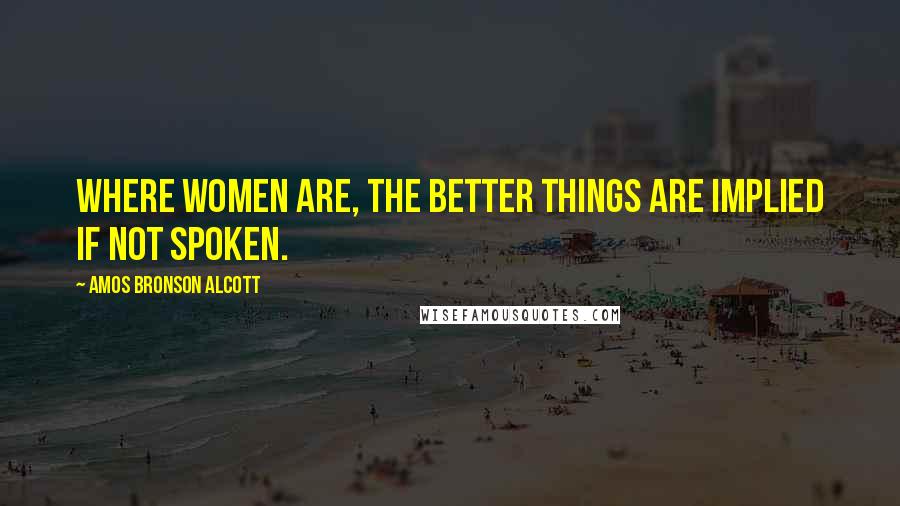 Amos Bronson Alcott Quotes: Where women are, the better things are implied if not spoken.