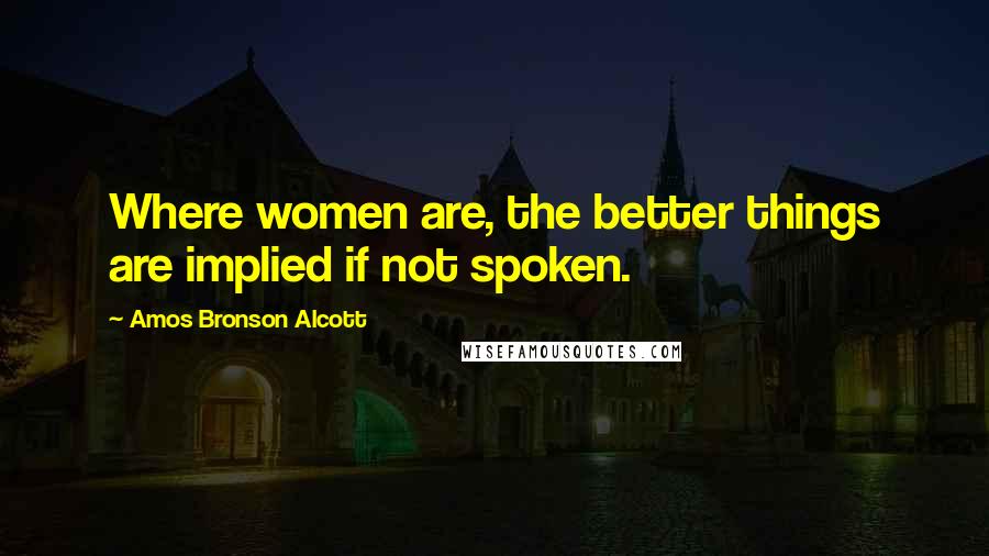 Amos Bronson Alcott Quotes: Where women are, the better things are implied if not spoken.