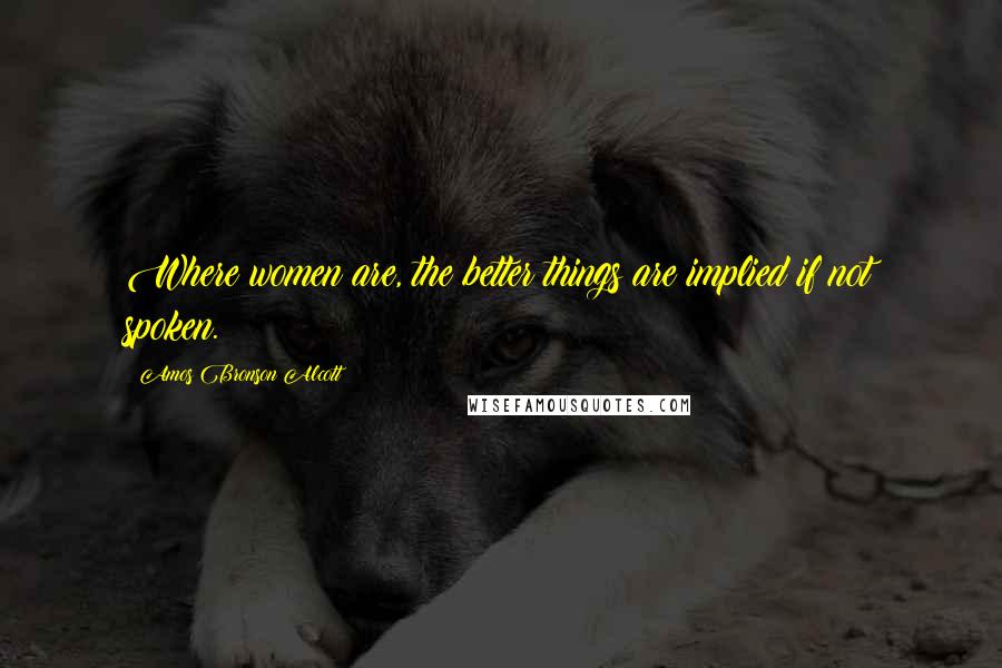 Amos Bronson Alcott Quotes: Where women are, the better things are implied if not spoken.