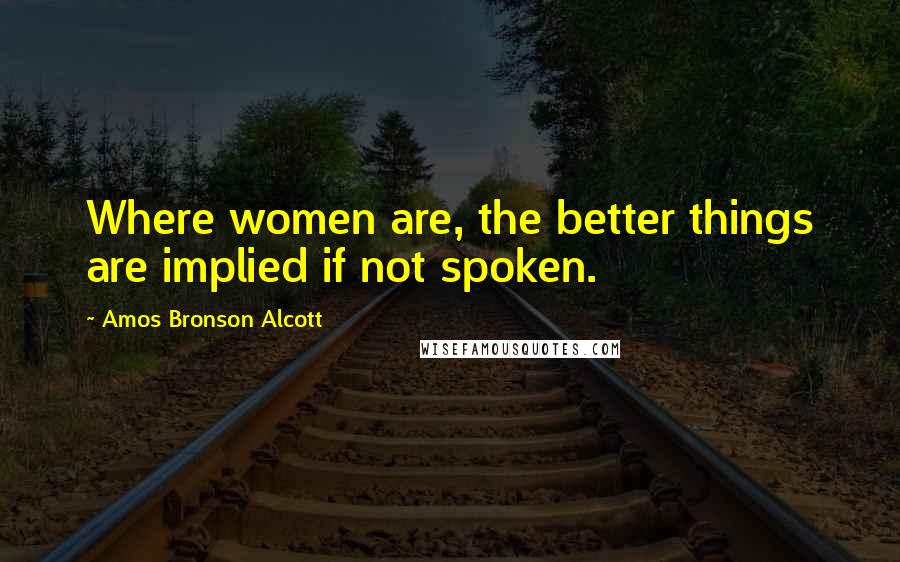 Amos Bronson Alcott Quotes: Where women are, the better things are implied if not spoken.