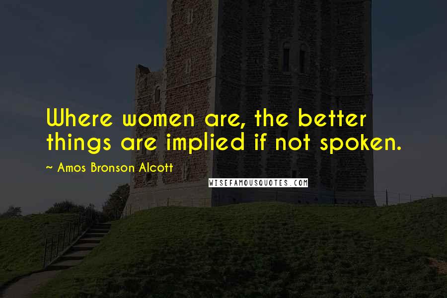 Amos Bronson Alcott Quotes: Where women are, the better things are implied if not spoken.