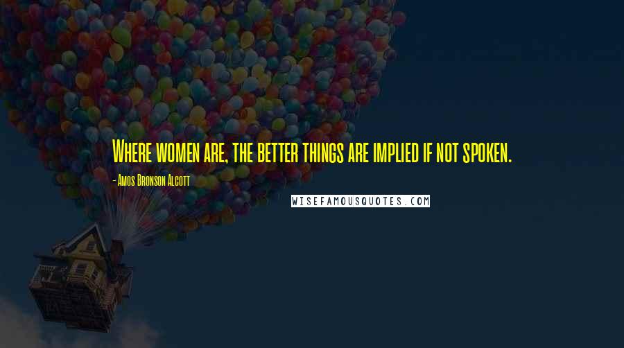 Amos Bronson Alcott Quotes: Where women are, the better things are implied if not spoken.