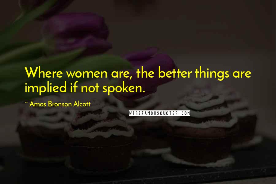 Amos Bronson Alcott Quotes: Where women are, the better things are implied if not spoken.