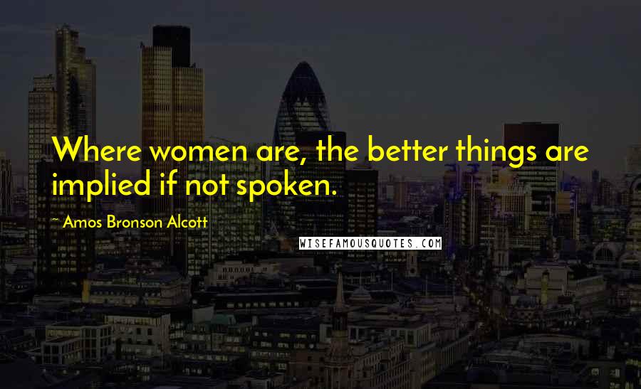 Amos Bronson Alcott Quotes: Where women are, the better things are implied if not spoken.