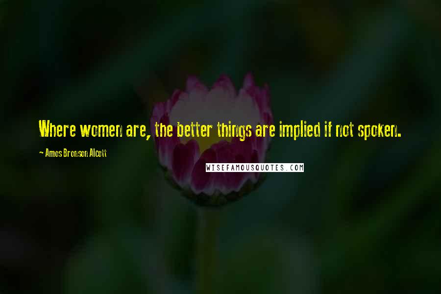 Amos Bronson Alcott Quotes: Where women are, the better things are implied if not spoken.