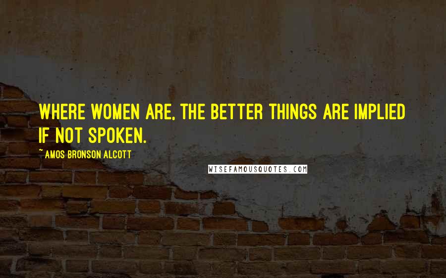 Amos Bronson Alcott Quotes: Where women are, the better things are implied if not spoken.