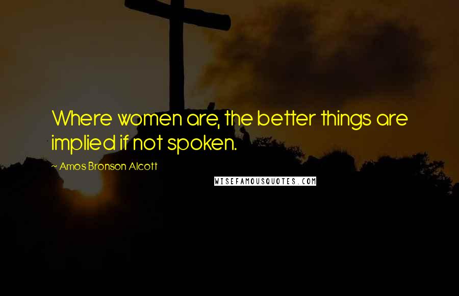 Amos Bronson Alcott Quotes: Where women are, the better things are implied if not spoken.