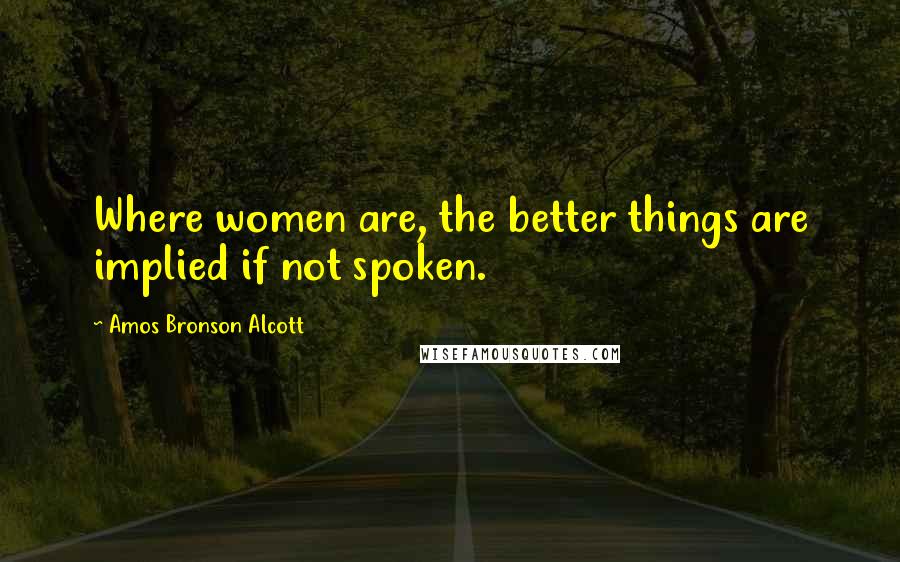 Amos Bronson Alcott Quotes: Where women are, the better things are implied if not spoken.