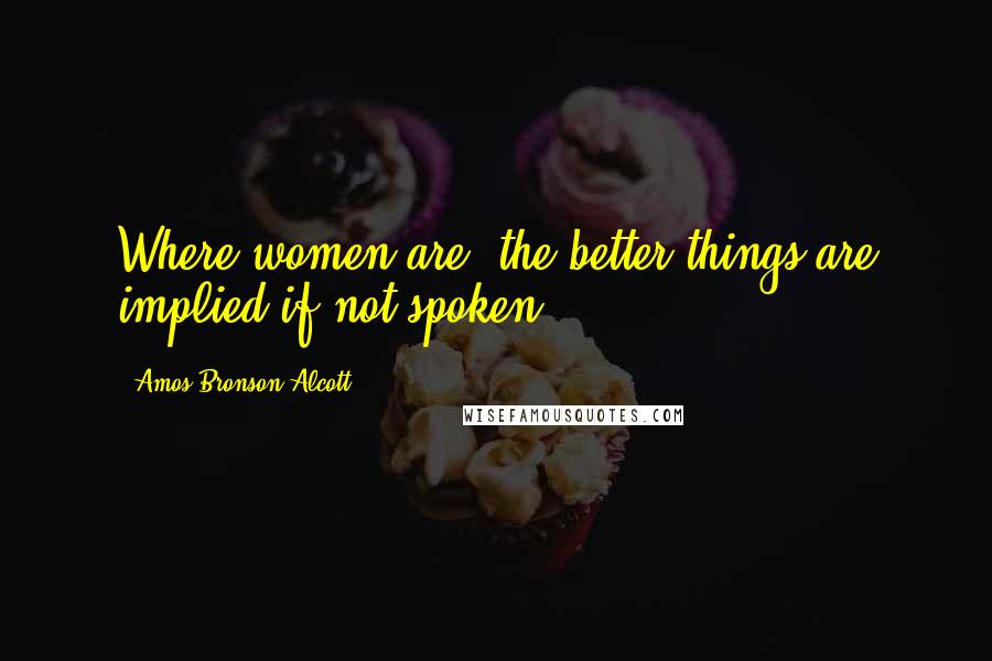 Amos Bronson Alcott Quotes: Where women are, the better things are implied if not spoken.