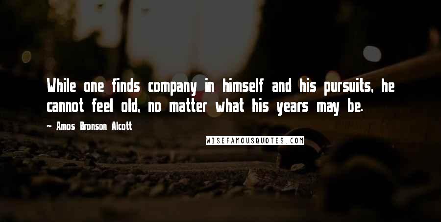 Amos Bronson Alcott Quotes: While one finds company in himself and his pursuits, he cannot feel old, no matter what his years may be.