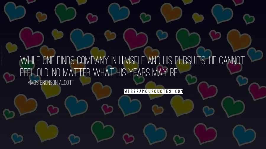 Amos Bronson Alcott Quotes: While one finds company in himself and his pursuits, he cannot feel old, no matter what his years may be.