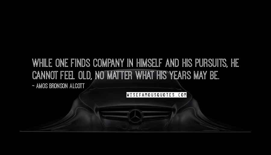 Amos Bronson Alcott Quotes: While one finds company in himself and his pursuits, he cannot feel old, no matter what his years may be.