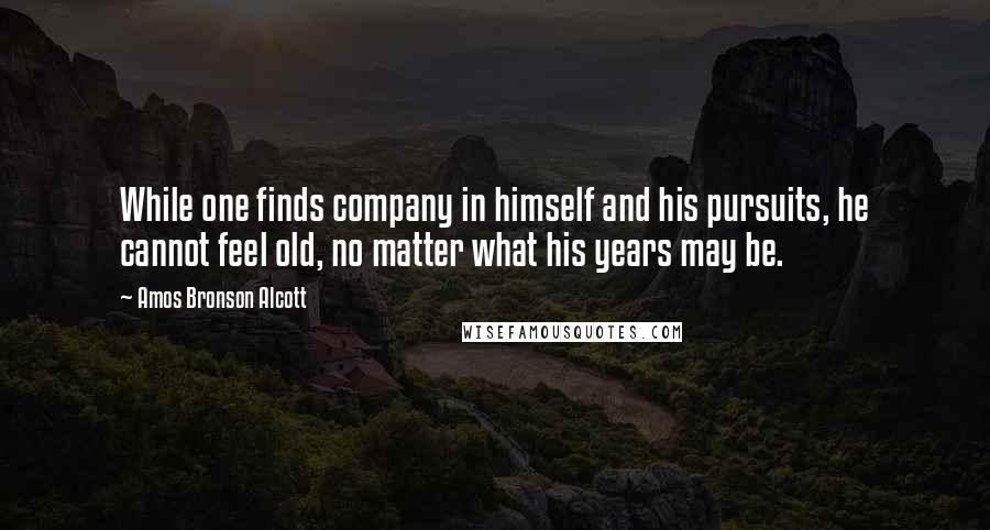 Amos Bronson Alcott Quotes: While one finds company in himself and his pursuits, he cannot feel old, no matter what his years may be.
