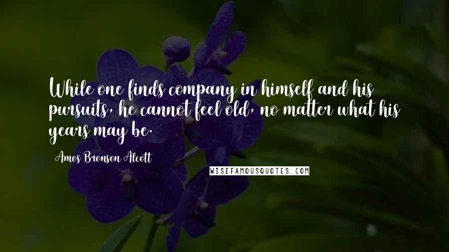 Amos Bronson Alcott Quotes: While one finds company in himself and his pursuits, he cannot feel old, no matter what his years may be.