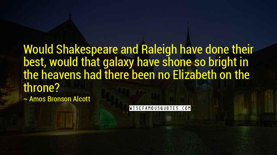 Amos Bronson Alcott Quotes: Would Shakespeare and Raleigh have done their best, would that galaxy have shone so bright in the heavens had there been no Elizabeth on the throne?