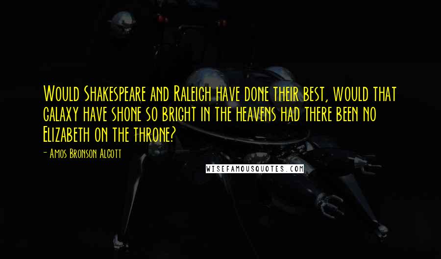 Amos Bronson Alcott Quotes: Would Shakespeare and Raleigh have done their best, would that galaxy have shone so bright in the heavens had there been no Elizabeth on the throne?