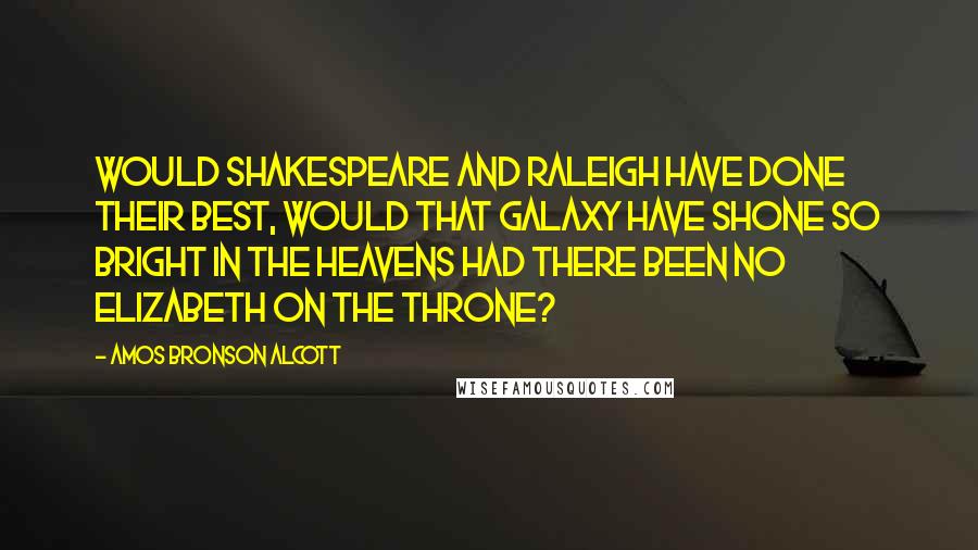 Amos Bronson Alcott Quotes: Would Shakespeare and Raleigh have done their best, would that galaxy have shone so bright in the heavens had there been no Elizabeth on the throne?