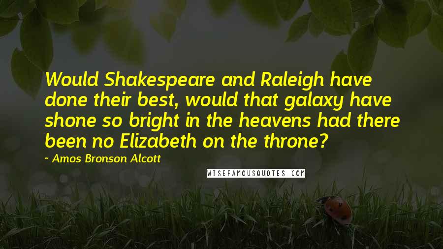 Amos Bronson Alcott Quotes: Would Shakespeare and Raleigh have done their best, would that galaxy have shone so bright in the heavens had there been no Elizabeth on the throne?