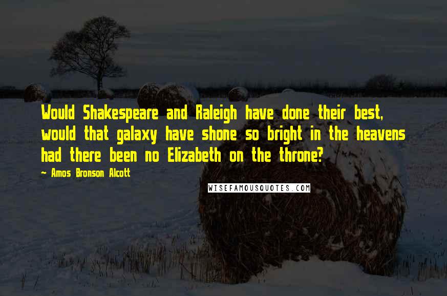 Amos Bronson Alcott Quotes: Would Shakespeare and Raleigh have done their best, would that galaxy have shone so bright in the heavens had there been no Elizabeth on the throne?