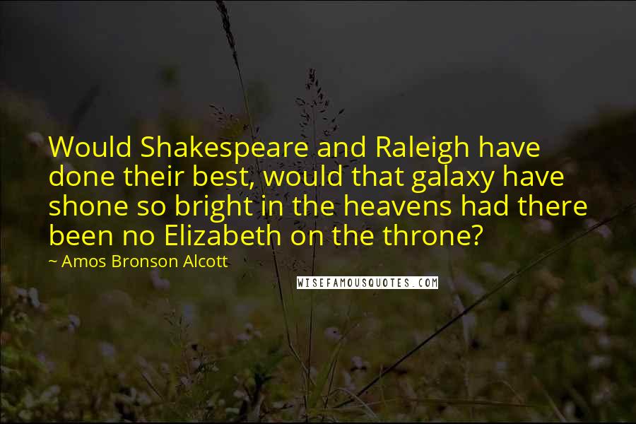 Amos Bronson Alcott Quotes: Would Shakespeare and Raleigh have done their best, would that galaxy have shone so bright in the heavens had there been no Elizabeth on the throne?