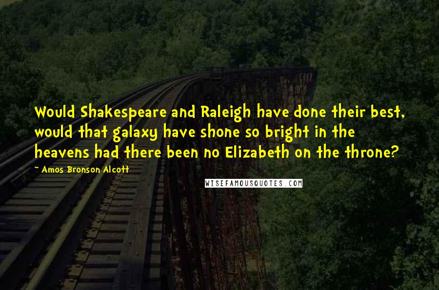 Amos Bronson Alcott Quotes: Would Shakespeare and Raleigh have done their best, would that galaxy have shone so bright in the heavens had there been no Elizabeth on the throne?