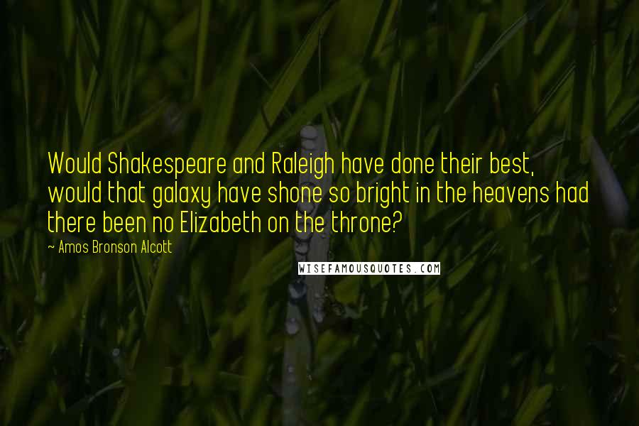 Amos Bronson Alcott Quotes: Would Shakespeare and Raleigh have done their best, would that galaxy have shone so bright in the heavens had there been no Elizabeth on the throne?