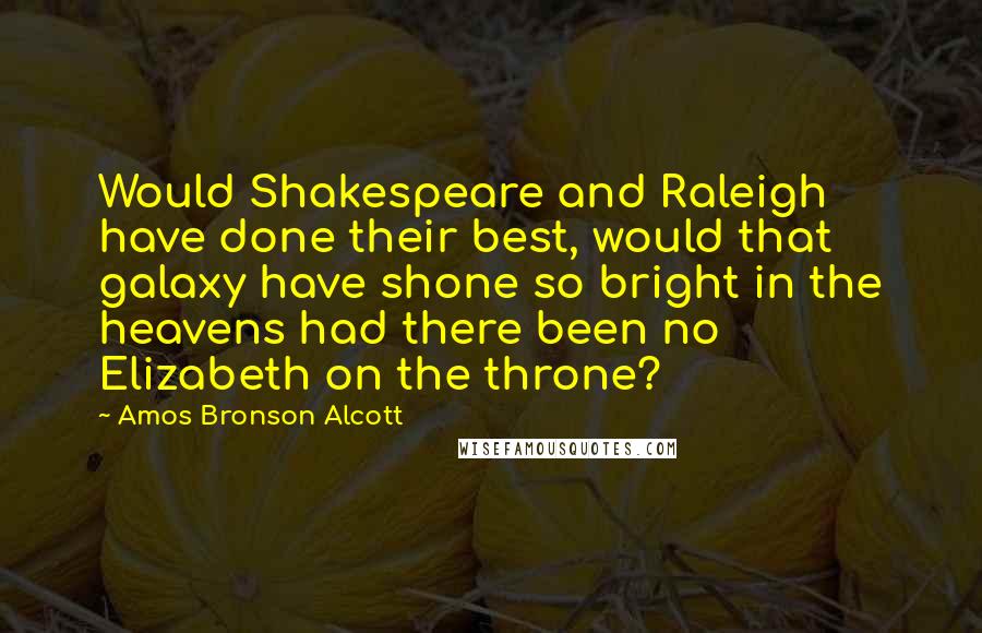 Amos Bronson Alcott Quotes: Would Shakespeare and Raleigh have done their best, would that galaxy have shone so bright in the heavens had there been no Elizabeth on the throne?