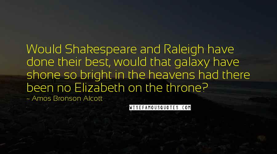 Amos Bronson Alcott Quotes: Would Shakespeare and Raleigh have done their best, would that galaxy have shone so bright in the heavens had there been no Elizabeth on the throne?