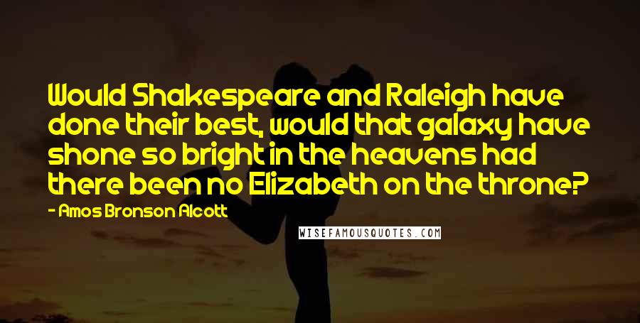 Amos Bronson Alcott Quotes: Would Shakespeare and Raleigh have done their best, would that galaxy have shone so bright in the heavens had there been no Elizabeth on the throne?