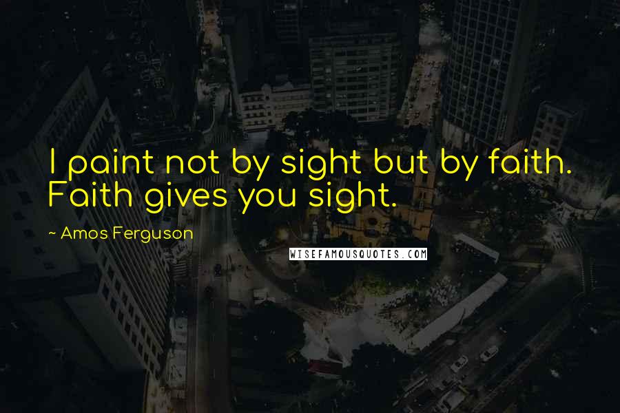 Amos Ferguson Quotes: I paint not by sight but by faith. Faith gives you sight.