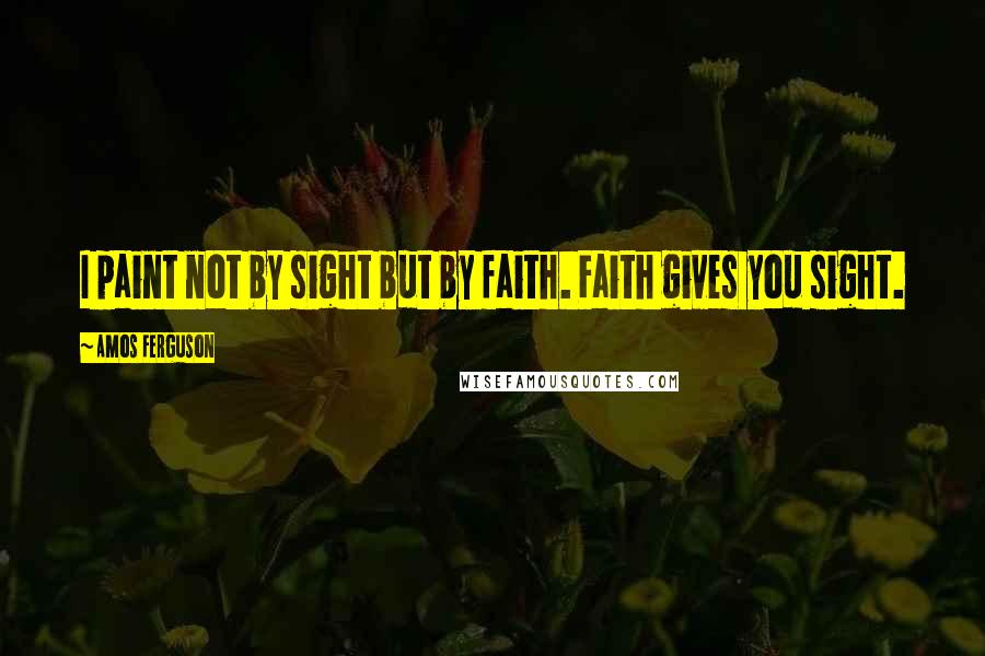 Amos Ferguson Quotes: I paint not by sight but by faith. Faith gives you sight.